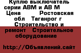 Куплю выключатель серии АВМ и АВ2М-55-41 › Цена ­ 100 - Ростовская обл., Таганрог г. Строительство и ремонт » Строительное оборудование   